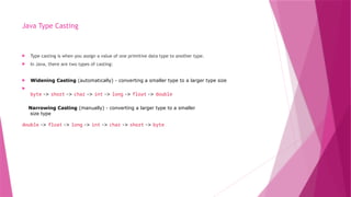 Java Type Casting
 Type casting is when you assign a value of one primitive data type to another type.
 In Java, there are two types of casting:
 Widening Casting (automatically) - converting a smaller type to a larger type size

byte -> short -> char -> int -> long -> float -> double
Narrowing Casting (manually) - converting a larger type to a smaller
size type
double -> float -> long -> int -> char -> short -> byte
 