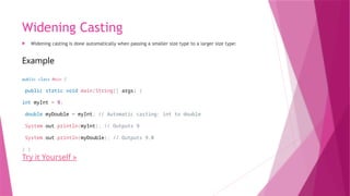 Widening Casting
 Widening casting is done automatically when passing a smaller size type to a larger size type:
Example
public class Main {
public static void main(String[] args) {
int myInt = 9;
double myDouble = myInt; // Automatic casting: int to double
System.out.println(myInt); // Outputs 9
System.out.println(myDouble); // Outputs 9.0
} }
Try it Yourself »
 