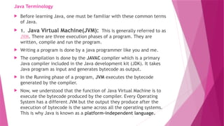 Java Terminology
 Before learning Java, one must be familiar with these common terms
of Java.
 1. Java Virtual Machine(JVM): This is generally referred to as
JVM. There are three execution phases of a program. They are
written, compile and run the program.
 Writing a program is done by a java programmer like you and me.
 The compilation is done by the JAVAC compiler which is a primary
Java compiler included in the Java development kit (JDK). It takes
Java program as input and generates bytecode as output.
 In the Running phase of a program, JVM executes the bytecode
generated by the compiler.
 Now, we understood that the function of Java Virtual Machine is to
execute the bytecode produced by the compiler. Every Operating
System has a different JVM but the output they produce after the
execution of bytecode is the same across all the operating systems.
This is why Java is known as a platform-independent language.
 