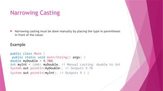Narrowing Casting
 Narrowing casting must be done manually by placing the type in parentheses
in front of the value:
Example
public class Main {
public static void main(String[] args) {
double myDouble = 9.78d;
int myInt = (int) myDouble; // Manual casting: double to int
System.out.println(myDouble); // Outputs 9.78
System.out.println(myInt); // Outputs 9 } }
 