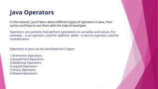 Java Operators
In this session, you'll learn about different types of operators in Java, their
syntax and how to use them with the help of examples.
Operators are symbols that perform operations on variables and values. For
example, + is an operator used for addition, while * is also an operator used for
multiplication.
Operators in Java can be classified into 5 types:
1.Arithmetic Operators
2.Assignment Operators
3.Relational Operators
4.Logical Operators
5.Unary Operators
6.Bitwise Operators
 