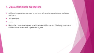 1. Java Arithmetic Operators
 Arithmetic operators are used to perform arithmetic operations on variables
and data.
 For example,
 a + b;
 Here, the + operator is used to add two variables a and b. Similarly, there are
various other arithmetic operators in Java.
 