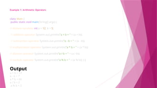 Example 1: Arithmetic Operators
class Main {
public static void main(String[] args) {
// declare variables int a = 12, b = 5;
// addition operator System.out.println("a + b = " + (a + b));
// subtraction operator System.out.println("a - b = " + (a - b));
// multiplication operator System.out.println("a * b = " + (a * b));
// division operator System.out.println("a / b = " + (a / b));
// modulo operator System.out.println("a % b = " + (a % b)); } }
Output
a + b = 17
a - b = 7
a * b = 60
a / b = 2
a % b = 2
 