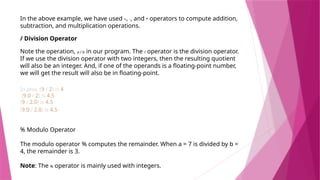 In the above example, we have used +, -, and * operators to compute addition,
subtraction, and multiplication operations.
/ Division Operator
Note the operation, a / b in our program. The / operator is the division operator.
If we use the division operator with two integers, then the resulting quotient
will also be an integer. And, if one of the operands is a floating-point number,
we will get the result will also be in floating-point.
In Java, (9 / 2) is 4
(9.0 / 2) is 4.5
(9 / 2.0) is 4.5
(9.0 / 2.0) is 4.5
% Modulo Operator
The modulo operator % computes the remainder. When a = 7 is divided by b =
4, the remainder is 3.
Note: The % operator is mainly used with integers.
 