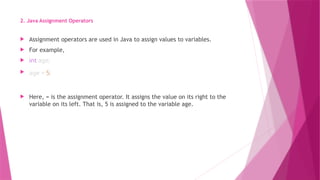 2. Java Assignment Operators
 Assignment operators are used in Java to assign values to variables.
 For example,
 int age;
 age = 5;
 Here, = is the assignment operator. It assigns the value on its right to the
variable on its left. That is, 5 is assigned to the variable age.
 