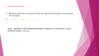 3. Java Relational Operators
 Relational operators are used to check the relationship between two operands.
For example,
 // check if a is less than b a < b;
Here, < operator is the relational operator. It checks if a is less than b or not.
It returns either true or false.
 