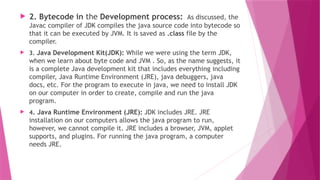  2. Bytecode in the Development process: As discussed, the
Javac compiler of JDK compiles the java source code into bytecode so
that it can be executed by JVM. It is saved as .class file by the
compiler.
 3. Java Development Kit(JDK): While we were using the term JDK,
when we learn about byte code and JVM . So, as the name suggests, it
is a complete Java development kit that includes everything including
compiler, Java Runtime Environment (JRE), java debuggers, java
docs, etc. For the program to execute in java, we need to install JDK
on our computer in order to create, compile and run the java
program.
 4. Java Runtime Environment (JRE): JDK includes JRE. JRE
installation on our computers allows the java program to run,
however, we cannot compile it. JRE includes a browser, JVM, applet
supports, and plugins. For running the java program, a computer
needs JRE.
 