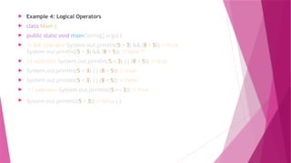  Example 4: Logical Operators
 class Main {
 public static void main(String[] args) {
 // && operator System.out.println((5 > 3) && (8 > 5)); // true
System.out.println((5 > 3) && (8 < 5)); // false //
 || operator System.out.println((5 < 3) || (8 > 5)); // true
 System.out.println((5 > 3) || (8 < 5)); // true
 System.out.println((5 < 3) || (8 < 5)); // false
 // ! operator System.out.println(!(5 == 3)); // true
 System.out.println(!(5 > 3)); // false } }
 
