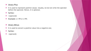  Unary Plus
 It is used to represent positive values. Usually, we do not write the operator
before the operand. Hence, it is optional.
 Syntax:
 +(operand)
 Example: x=+99 or x=99;
 Unary Minus
 It is used to convert a positive value into a negative one.
 Syntax:
 -(operand)
 