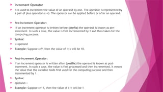  Increment Operator
 It is used to increment the value of an operand by one. The operator is represented by
a pair of plus operators (++). The operator can be applied before or after an operand.
 Pre-increment Operator:
 If an increment operator is written before (prefix) the operand is known as pre-
increment. In such a case, the value is first incremented by 1 and then taken for the
computing purpose.
 Syntax:
 ++operand
 Example: Suppose x=9, then the value of ++x will be 10.
 Post-increment Operator:
 If an increment operator is written after (postfix) the operand is known as post-
increment. In such a case, the value is first processed and then incremented. It means
the value that the variable holds first used for the computing purpose and then
incremented by 1.
 Syntax:
 operand++
 Example: Suppose x=11, then the value of x++ will be 1
 