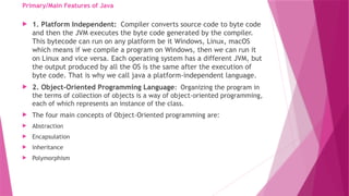 Primary/Main Features of Java
 1. Platform Independent: Compiler converts source code to byte code
and then the JVM executes the byte code generated by the compiler.
This bytecode can run on any platform be it Windows, Linux, macOS
which means if we compile a program on Windows, then we can run it
on Linux and vice versa. Each operating system has a different JVM, but
the output produced by all the OS is the same after the execution of
byte code. That is why we call java a platform-independent language.
 2. Object-Oriented Programming Language: Organizing the program in
the terms of collection of objects is a way of object-oriented programming,
each of which represents an instance of the class.
 The four main concepts of Object-Oriented programming are:
 Abstraction
 Encapsulation
 Inheritance
 Polymorphism
 