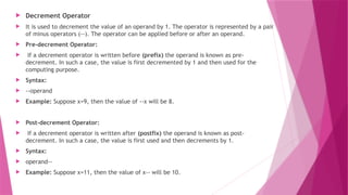  Decrement Operator
 It is used to decrement the value of an operand by 1. The operator is represented by a pair
of minus operators (--). The operator can be applied before or after an operand.
 Pre-decrement Operator:
 If a decrement operator is written before (prefix) the operand is known as pre-
decrement. In such a case, the value is first decremented by 1 and then used for the
computing purpose.
 Syntax:
 --operand
 Example: Suppose x=9, then the value of --x will be 8.
 Post-decrement Operator:
 If a decrement operator is written after (postfix) the operand is known as post-
decrement. In such a case, the value is first used and then decrements by 1.
 Syntax:
 operand--
 Example: Suppose x=11, then the value of x-- will be 10.
 
