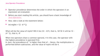 Java Operator Precedence
 Operator precedence determines the order in which the operators in an
expression are evaluated.
 Before you start reading this article, you should have a basic knowledge of
Java Operators.
 Now, take a look at the statement below:
 int myInt = 12 - 4 * 2;
What will be the value of myInt? Will it be (12 - 4)*2, that is, 16? Or it will be 12 -
(4 * 2), that is, 4?
When two operators share a common operand, 4 in this case, the operator with
the highest precedence is operated first.
In Java, the precedence of * is higher than that of -. Hence, the multiplication is
performed before subtraction, and the value of myInt will be 4.
 