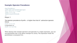 Example: Operator Precedence
class Precedence {
public static void main(String[] args) {
int a = 10, b = 5, c = 1, result;
result = a-++c-++b;
System.out.println(result);
} }
Output: 2
The operator precedence of prefix ++ is higher than that of - subtraction operator.
Hence,
result = a-++c-++b;
is equivalent to
result = a-(++c)-(++b);
When dealing with multiple operators and operands in a single expression, you can
use parentheses like in the above example for clarity. The expression inside the
parentheses is evaluated first.
 