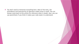  You don't need to memorize everything here. Most of the time, the
precedence and associativity of operators makes sense in itself. You can
always come back to this article for reference when in doubt. Also, you can
use parenthesis if you think it makes your code easier to understand.
 