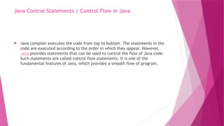 Java Control Statements | Control Flow in Java
 Java compiler executes the code from top to bottom. The statements in the
code are executed according to the order in which they appear. However,
Java provides statements that can be used to control the flow of Java code.
Such statements are called control flow statements. It is one of the
fundamental features of Java, which provides a smooth flow of program.
 