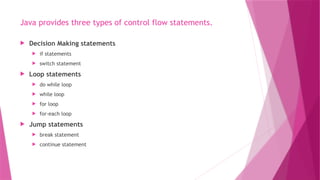 Java provides three types of control flow statements.
 Decision Making statements
 if statements
 switch statement
 Loop statements
 do while loop
 while loop
 for loop
 for-each loop
 Jump statements
 break statement
 continue statement
 