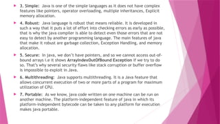  3. Simple: Java is one of the simple languages as it does not have complex
features like pointers, operator overloading, multiple inheritances, Explicit
memory allocation.
 4. Robust: Java language is robust that means reliable. It is developed in
such a way that it puts a lot of effort into checking errors as early as possible,
that is why the java compiler is able to detect even those errors that are not
easy to detect by another programming language. The main features of java
that make it robust are garbage collection, Exception Handling, and memory
allocation.
 5. Secure: In java, we don’t have pointers, and so we cannot access out-of-
bound arrays i.e it shows ArrayIndexOutOfBound Exception if we try to do
so. That’s why several security flaws like stack corruption or buffer overflow
is impossible to exploit in Java.
 6. Multithreading: Java supports multithreading. It is a Java feature that
allows concurrent execution of two or more parts of a program for maximum
utilization of CPU.
 7. Portable: As we know, java code written on one machine can be run on
another machine. The platform-independent feature of java in which its
platform-independent bytecode can be taken to any platform for execution
makes java portable.
 