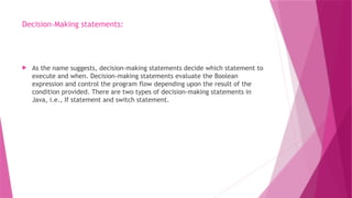 Decision-Making statements:
 As the name suggests, decision-making statements decide which statement to
execute and when. Decision-making statements evaluate the Boolean
expression and control the program flow depending upon the result of the
condition provided. There are two types of decision-making statements in
Java, i.e., If statement and switch statement.
 