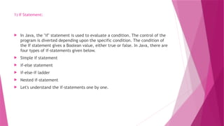 1) If Statement:
 In Java, the "if" statement is used to evaluate a condition. The control of the
program is diverted depending upon the specific condition. The condition of
the If statement gives a Boolean value, either true or false. In Java, there are
four types of if-statements given below.
 Simple if statement
 if-else statement
 if-else-if ladder
 Nested if-statement
 Let's understand the if-statements one by one.
 