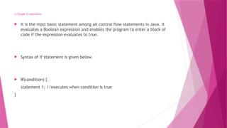 1) Simple if statement:
 It is the most basic statement among all control flow statements in Java. It
evaluates a Boolean expression and enables the program to enter a block of
code if the expression evaluates to true.
 Syntax of if statement is given below.
 if(condition) {
statement 1; //executes when condition is true
}
 
