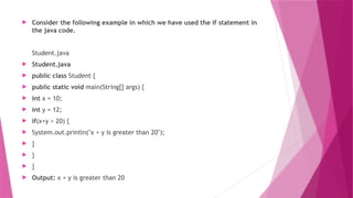  Consider the following example in which we have used the if statement in
the java code.
Student.java
 Student.java
 public class Student {
 public static void main(String[] args) {
 int x = 10;
 int y = 12;
 if(x+y > 20) {
 System.out.println("x + y is greater than 20");
 }
 }
 }
 Output: x + y is greater than 20
 