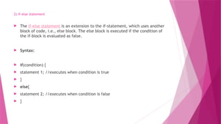 2) if-else statement
 The if-else statement is an extension to the if-statement, which uses another
block of code, i.e., else block. The else block is executed if the condition of
the if-block is evaluated as false.
 Syntax:
 if(condition) {
 statement 1; //executes when condition is true
 }
 else{
 statement 2; //executes when condition is false
 }
 