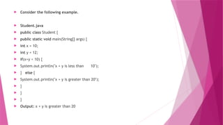  Consider the following example.
 Student.java
 public class Student {
 public static void main(String[] args) {
 int x = 10;
 int y = 12;
 if(x+y < 10) {
 System.out.println("x + y is less than 10");
 } else {
 System.out.println("x + y is greater than 20");
 }
 }
 }
 Output: x + y is greater than 20
 