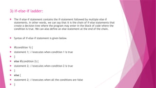 3) if-else-if ladder:
 The if-else-if statement contains the if-statement followed by multiple else-if
statements. In other words, we can say that it is the chain of if-else statements that
create a decision tree where the program may enter in the block of code where the
condition is true. We can also define an else statement at the end of the chain.
 Syntax of if-else-if statement is given below.
 if(condition 1) {
 statement 1; //executes when condition 1 is true
 }
 else if(condition 2) {
 statement 2; //executes when condition 2 is true
 }
 else {
 statement 2; //executes when all the conditions are false
 }
 