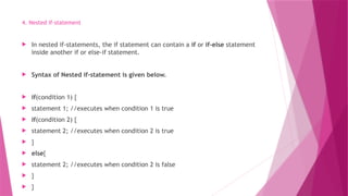 4. Nested if-statement
 In nested if-statements, the if statement can contain a if or if-else statement
inside another if or else-if statement.
 Syntax of Nested if-statement is given below.
 if(condition 1) {
 statement 1; //executes when condition 1 is true
 if(condition 2) {
 statement 2; //executes when condition 2 is true
 }
 else{
 statement 2; //executes when condition 2 is false
 }
 }
 