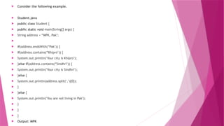  Consider the following example.
 Student.java
 public class Student {
 public static void main(String[] args) {
 String address = “MPK, Pak";

 if(address.endsWith(“Pak")) {
 if(address.contains(“Khipro")) {
 System.out.println("Your city is Khipro");
 }else if(address.contains(“Sindhri")) {
 System.out.println("Your city is Sindhri");
 }else {
 System.out.println(address.split(",")[0]);
 }
 }else {
 System.out.println("You are not living in Pak");
 }
 }
 }
 Output: MPK
 