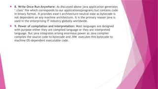  8. Write Once Run Anywhere: As discussed above java application generates
‘.class’ file which corresponds to our applications(program) but contains code
in binary format. It provides ease t architecture-neutral ease as bytecode is
not dependent on any machine architecture. It is the primary reason java is
used in the enterprising IT industry globally worldwide.
 9. Power of compilation and interpretation: Most languages are designed
with purpose either they are compiled language or they are interpreted
language. But java integrates arising enormous power as Java compiler
compiles the source code to bytecode and JVM executes this bytecode to
machine OS-dependent executable code.
 