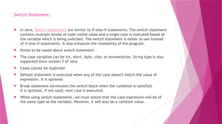 Switch Statement:
 In Java, Switch statements are similar to if-else-if statements. The switch statement
contains multiple blocks of code called cases and a single case is executed based on
the variable which is being switched. The switch statement is easier to use instead
of if-else-if statements. It also enhances the readability of the program.
 Points to be noted about switch statement:
 The case variables can be int, short, byte, char, or enumeration. String type is also
supported since version 7 of Java
 Cases cannot be duplicate
 Default statement is executed when any of the case doesn't match the value of
expression. It is optional.
 Break statement terminates the switch block when the condition is satisfied.
It is optional, if not used, next case is executed.
 While using switch statements, we must notice that the case expression will be of
the same type as the variable. However, it will also be a constant value.
 