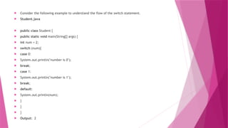  Consider the following example to understand the flow of the switch statement.
 Student.java
 public class Student {
 public static void main(String[] args) {
 int num = 2;
 switch (num){
 case 0:
 System.out.println("number is 0");
 break;
 case 1:
 System.out.println("number is 1");
 break;
 default:
 System.out.println(num);
 }
 }
 }
 Output: 2
 