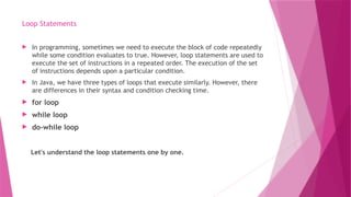 Loop Statements
 In programming, sometimes we need to execute the block of code repeatedly
while some condition evaluates to true. However, loop statements are used to
execute the set of instructions in a repeated order. The execution of the set
of instructions depends upon a particular condition.
 In Java, we have three types of loops that execute similarly. However, there
are differences in their syntax and condition checking time.
 for loop
 while loop
 do-while loop
Let's understand the loop statements one by one.
 