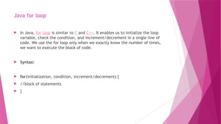 Java for loop
 In Java, for loop is similar to C and C++. It enables us to initialize the loop
variable, check the condition, and increment/decrement in a single line of
code. We use the for loop only when we exactly know the number of times,
we want to execute the block of code.
 Syntax:
 for(initialization, condition, increment/decrement) {
 //block of statements
 }
 