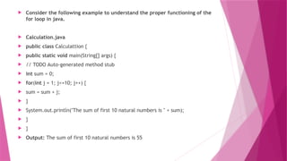  Consider the following example to understand the proper functioning of the
for loop in java.
 Calculation.java
 public class Calculattion {
 public static void main(String[] args) {
 // TODO Auto-generated method stub
 int sum = 0;
 for(int j = 1; j<=10; j++) {
 sum = sum + j;
 }
 System.out.println("The sum of first 10 natural numbers is " + sum);
 }
 }
 Output: The sum of first 10 natural numbers is 55
 