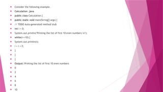  Consider the following example.
 Calculation .java
 public class Calculation {
 public static void main(String[] args) {
 // TODO Auto-generated method stub
 int i = 0;
 System.out.println("Printing the list of first 10 even numbers n");
 while(i<=10) {
 System.out.println(i);
 i = i + 2;
 }
 }
 }
 Output: Printing the list of first 10 even numbers
 0
 2
 4
 6
 8
 10
 