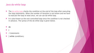 Java do-while loop
 The do-while loop checks the condition at the end of the loop after executing
the loop statements. When the number of iteration is not known and we have
to execute the loop at least once, we can use do-while loop.
 It is also known as the exit-controlled loop since the condition is not checked
in advance. The syntax of the do-while loop is given below.
 do
 {
 //statements
 } while (condition);
 