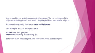 Java is an object-oriented programming language. The core concept of the
object-oriented approach is to break complex problems into smaller objects.
An object is any entity that has a state and behavior.
For example, a bicycle is an object. It has
•States: idle, first gear, etc
•Behaviors: braking, accelerating, etc.
Before we learn about objects, let's first know about classes in Java.
 