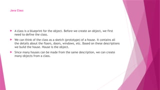 Java Class
 A class is a blueprint for the object. Before we create an object, we first
need to define the class.
 We can think of the class as a sketch (prototype) of a house. It contains all
the details about the floors, doors, windows, etc. Based on these descriptions
we build the house. House is the object.
 Since many houses can be made from the same description, we can create
many objects from a class.
 