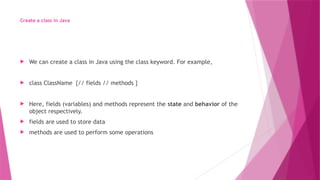 Create a class in Java
 We can create a class in Java using the class keyword. For example,
 class ClassName {// fields // methods }
 Here, fields (variables) and methods represent the state and behavior of the
object respectively.
 fields are used to store data
 methods are used to perform some operations
 