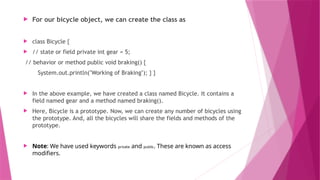 For our bicycle object, we can create the class as
 class Bicycle {
 // state or field private int gear = 5;
// behavior or method public void braking() {
System.out.println("Working of Braking"); } }
 In the above example, we have created a class named Bicycle. It contains a
field named gear and a method named braking().
 Here, Bicycle is a prototype. Now, we can create any number of bicycles using
the prototype. And, all the bicycles will share the fields and methods of the
prototype.
 Note: We have used keywords private and public. These are known as access
modifiers.
 