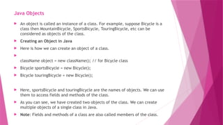 Java Objects
 An object is called an instance of a class. For example, suppose Bicycle is a
class then MountainBicycle, SportsBicycle, TouringBicycle, etc can be
considered as objects of the class.
 Creating an Object in Java
 Here is how we can create an object of a class.

className object = new className(); // for Bicycle class
 Bicycle sportsBicycle = new Bicycle();
 Bicycle touringBicycle = new Bicycle();
 Here, sportsBicycle and touringBicycle are the names of objects. We can use
them to access fields and methods of the class.
 As you can see, we have created two objects of the class. We can create
multiple objects of a single class in Java.
 Note: Fields and methods of a class are also called members of the class.
 