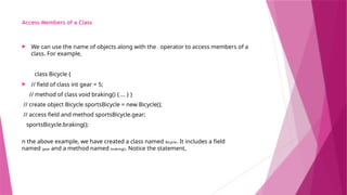 Access Members of a Class
 We can use the name of objects along with the . operator to access members of a
class. For example,
class Bicycle {
 // field of class int gear = 5;
// method of class void braking() { ... } }
// create object Bicycle sportsBicycle = new Bicycle();
// access field and method sportsBicycle.gear;
sportsBicycle.braking();
n the above example, we have created a class named Bicycle. It includes a field
named gear and a method named braking(). Notice the statement,
 