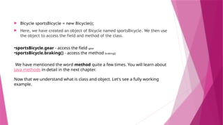  Bicycle sportsBicycle = new Bicycle();
 Here, we have created an object of Bicycle named sportsBicycle. We then use
the object to access the field and method of the class.
•sportsBicycle.gear - access the field gear
•sportsBicycle.braking() - access the method braking()
We have mentioned the word method quite a few times. You will learn about
Java methods in detail in the next chapter.
Now that we understand what is class and object. Let's see a fully working
example.
 