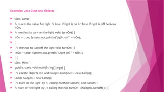 Example: Java Class and Objects
 class Lamp {
 // stores the value for light // true if light is on // false if light is off boolean
isOn;
 // method to turn on the light void turnOn() {
 isOn = true; System.out.println("Light on? " + isOn);
 }
 // method to turnoff the light void turnOff() {
 isOn = false; System.out.println("Light on? " + isOn);
 } }
 class Main {
 public static void main(String[] args) {
 // create objects led and halogen Lamp led = new Lamp();
 Lamp halogen = new Lamp();
 // turn on the light by // calling method turnOn() led.turnOn();
 // turn off the light by // calling method turnOff() halogen.turnOff(); } }
 