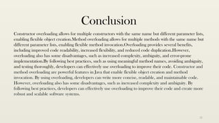 12
Conclusion
Constructor overloading allows for multiple constructors with the same name but different parameter lists,
enabling flexible object creation.Method overloading allows for multiple methods with the same name but
different parameter lists, enabling flexible method invocation.Overloading provides several benefits,
including improved code readability, increased flexibility, and reduced code duplication.However,
overloading also has some disadvantages, such as increased complexity, ambiguity, and error-prone
implementation.By following best practices, such as using meaningful method names, avoiding ambiguity,
and testing thoroughly, developers can effectively use overloading to improve their code. Constructor and
method overloading are powerful features in Java that enable flexible object creation and method
invocation. By using overloading, developers can write more concise, readable, and maintainable code.
However, overloading also has some disadvantages, such as increased complexity and ambiguity. By
following best practices, developers can effectively use overloading to improve their code and create more
robust and scalable software systems.
 