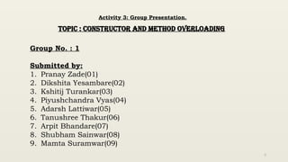 2
Activity 3: Group Presentation.
TOPIC : CONSTRUCTOR AND METHOD OVERLOADING
Group No. : 1
Submitted by:
1. Pranay Zade(01)
2. Dikshita Yesambare(02)
3. Kshitij Turankar(03)
4. Piyushchandra Vyas(04)
5. Adarsh Lattiwar(05)
6. Tanushree Thakur(06)
7. Arpit Bhandare(07)
8. Shubham Sainwar(08)
9. Mamta Suramwar(09)
 