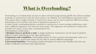 4
What is Overloading?
Overloading is a fundamental concept in object-oriented programming (OOP) that allows multiple
methods or constructors with the same name to be defined, but with different parameter lists.
This means that a single method or constructor name can be used to perform different actions,
depending on the number and types of arguments passed to it.
In other words, overloading allows a method or constructor to have multiple definitions, each
with a different signature, but with the same name. The signature of a method or constructor
includes the name, return type, and parameter list.
Overloading is useful when:
1.Multiple ways to perform a task: A single method or constructor can be used to perform
different tasks, depending on the input parameters.
2.Improved code readability: Overloading allows for more concise and expressive code, as a
single method or constructor name can be used to convey different meanings.
3.Increased flexibility: Overloading enables developers to write more flexible code that can
adapt to different scenarios and requirements.
 